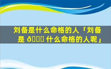 刘备是什么命格的人「刘备是 🐒 什么命格的人呢」
